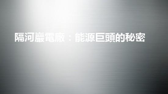 隔河巖電廠：能源巨頭的秘密基地，究竟隱藏著什么？
